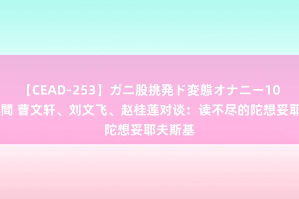 【CEAD-253】ガニ股挑発ド変態オナニー100人8時間 曹文轩、刘文飞、赵桂莲对谈：读不尽的陀想妥耶夫斯基