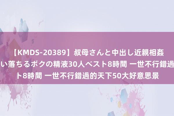 【KMDS-20389】叔母さんと中出し近親相姦 叔母さんの身体を伝い落ちるボクの精液30人ベスト8時間 一世不行錯過的天下50大好意思景