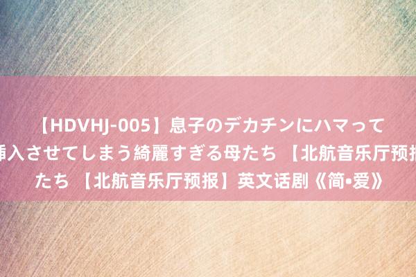 【HDVHJ-005】息子のデカチンにハマってしまい毎日のように挿入させてしまう綺麗すぎる母たち 【北航音乐厅预报】英文话剧《简•爱》