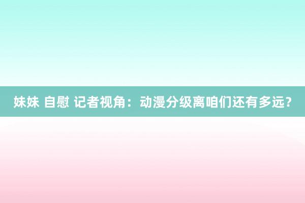 妹妹 自慰 记者视角：动漫分级离咱们还有多远？