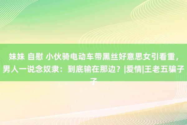 妹妹 自慰 小伙骑电动车带黑丝好意思女引看重，男人一说念奴隶：到底输在那边？|爱情|王老五骗子