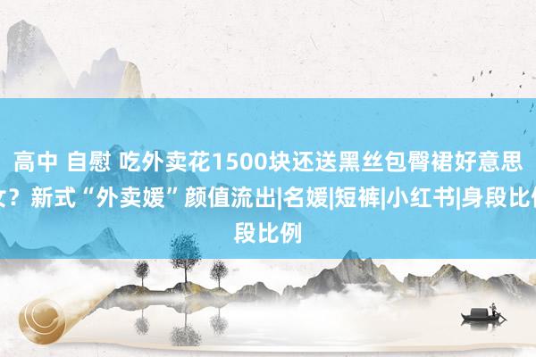 高中 自慰 吃外卖花1500块还送黑丝包臀裙好意思女？新式“外卖媛”颜值流出|名媛|短裤|小红书|身段比例