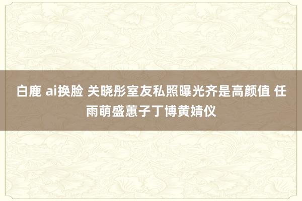 白鹿 ai换脸 关晓彤室友私照曝光齐是高颜值 任雨萌盛蕙子丁博黄婧仪