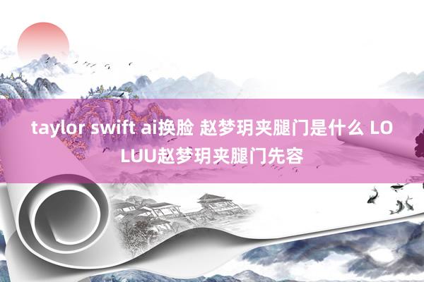 taylor swift ai换脸 赵梦玥夹腿门是什么 LOLUU赵梦玥夹腿门先容