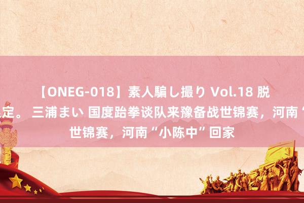 【ONEG-018】素人騙し撮り Vol.18 脱がし屋 美人限定。 三浦まい 国度跆拳谈队来豫备战世锦赛，河南“小陈中”回家