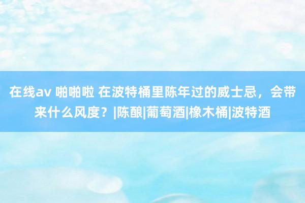 在线av 啪啪啦 在波特桶里陈年过的威士忌，会带来什么风度？|陈酿|葡萄酒|橡木桶|波特酒