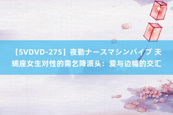 【SVDVD-275】夜勤ナースマシンバイブ 天蝎座女生对性的需乞降派头：爱与边幅的交汇