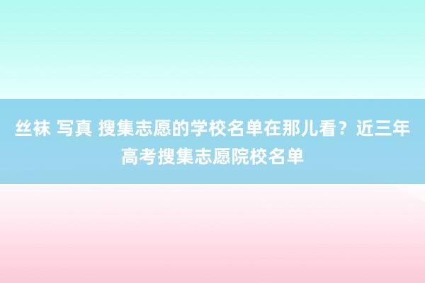 丝袜 写真 搜集志愿的学校名单在那儿看？近三年高考搜集志愿院校名单