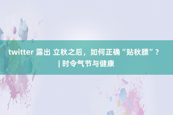 twitter 露出 立秋之后，如何正确“贴秋膘”？ | 时令气节与健康