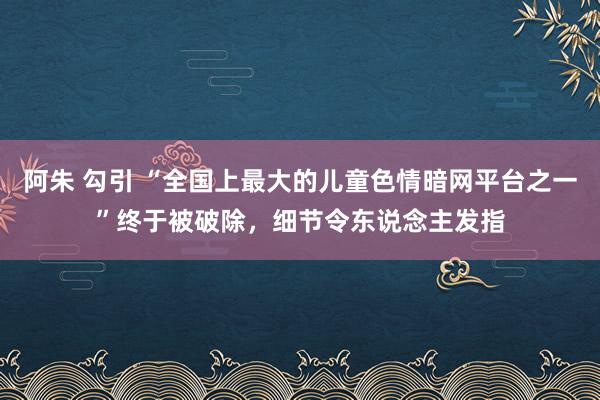 阿朱 勾引 “全国上最大的儿童色情暗网平台之一”终于被破除，细节令东说念主发指