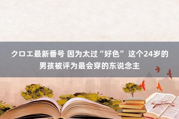 クロエ最新番号 因为太过“好色” 这个24岁的男孩被评为最会穿的东说念主