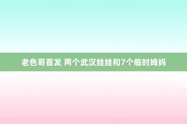 老色哥首发 两个武汉娃娃和7个临时姆妈