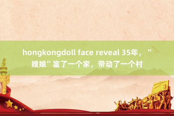 hongkongdoll face reveal 35年，“嫂娘”富了一个家，带动了一个村