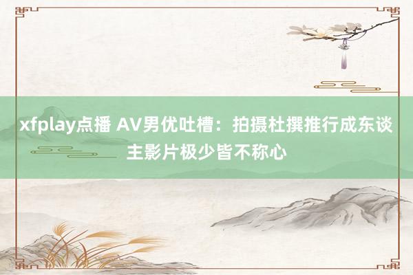 xfplay点播 AV男优吐槽：拍摄杜撰推行成东谈主影片极少皆不称心