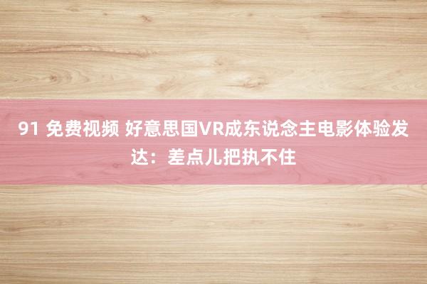 91 免费视频 好意思国VR成东说念主电影体验发达：差点儿把执不住