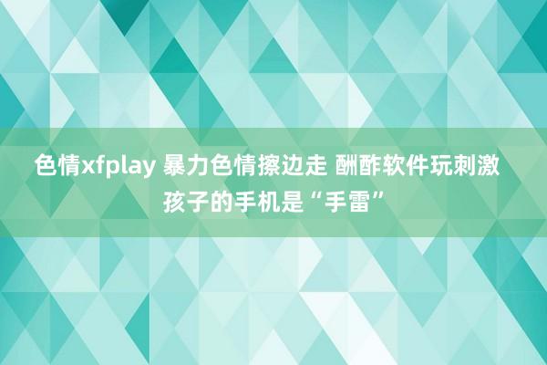 色情xfplay 暴力色情擦边走 酬酢软件玩刺激  孩子的手机是“手雷”