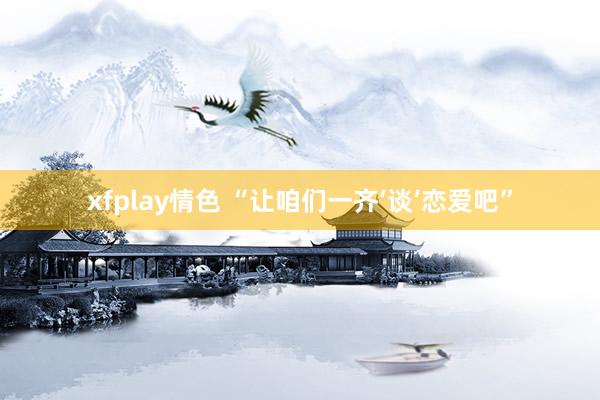 xfplay情色 “让咱们一齐‘谈’恋爱吧”