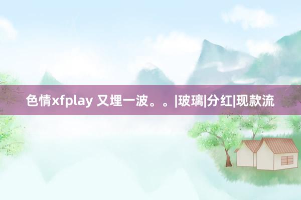 色情xfplay 又埋一波。。|玻璃|分红|现款流