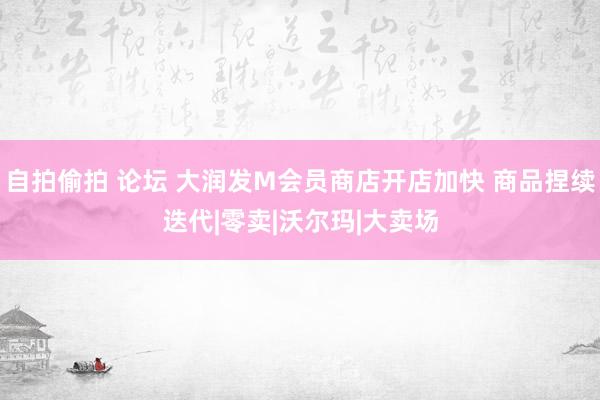 自拍偷拍 论坛 大润发M会员商店开店加快 商品捏续迭代|零卖|沃尔玛|大卖场