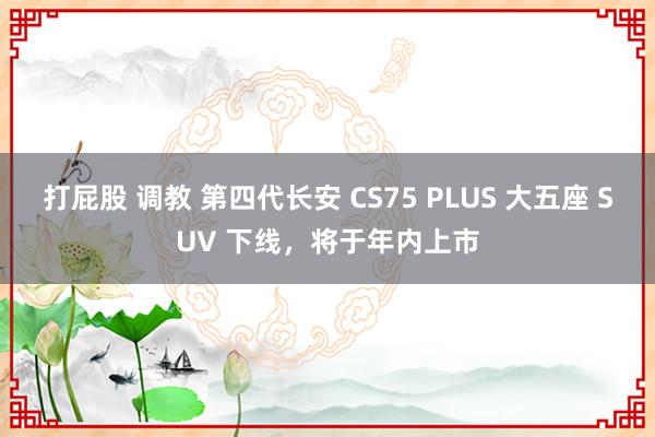 打屁股 调教 第四代长安 CS75 PLUS 大五座 SUV 下线，将于年内上市