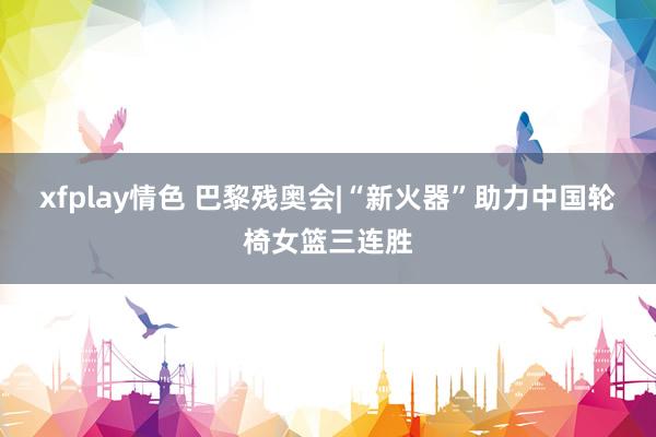 xfplay情色 巴黎残奥会|“新火器”助力中国轮椅女篮三连胜