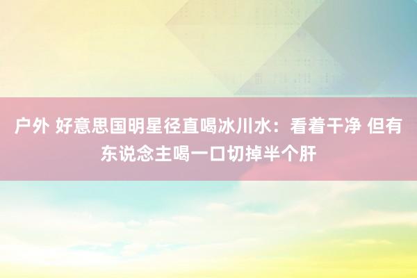 户外 好意思国明星径直喝冰川水：看着干净 但有东说念主喝一口切掉半个肝