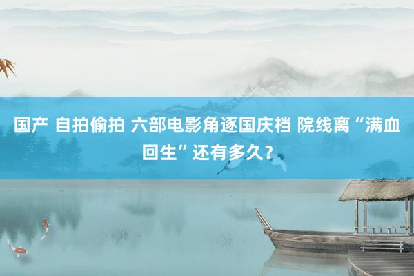 国产 自拍偷拍 六部电影角逐国庆档 院线离“满血回生”还有多久？