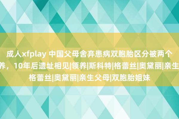 成人xfplay 中国父母舍弃患病双胞胎区分被两个好意思国度庭收养，10年后遗址相见|领养|斯科特|格蕾丝|奥黛丽|亲生父母|双胞胎姐妹