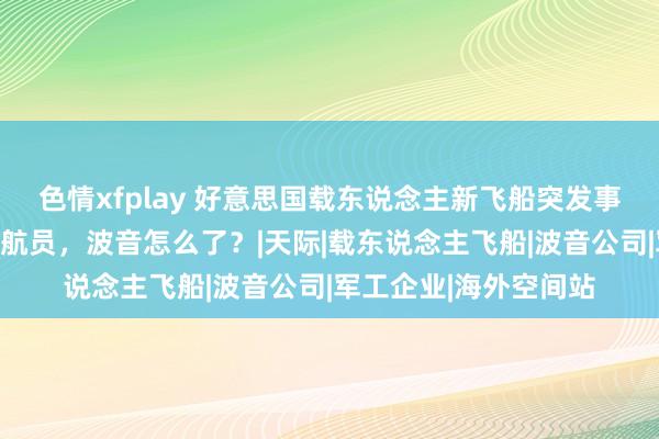 色情xfplay 好意思国载东说念主新飞船突发事故，上头载有两名宇航员，波音怎么了？|天际|载东说念主飞船|波音公司|军工企业|海外空间站