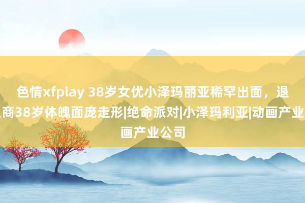 色情xfplay 38岁女优小泽玛丽亚稀罕出面，退役从商38岁体魄面庞走形|绝命派对|小泽玛利亚|动画产业公司