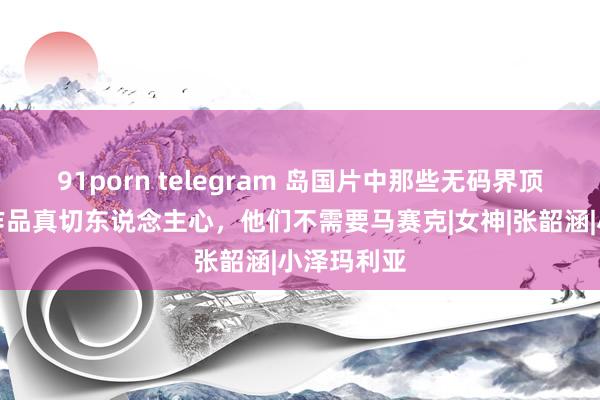 91porn telegram 岛国片中那些无码界顶流女星，作品真切东说念主心，他们不需要马赛克|女神|张韶涵|小泽玛利亚