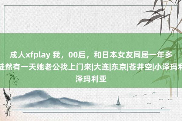 成人xfplay 我，00后，和日本女友同居一年多，陡然有一天她老公找上门来|大连|东京|苍井空|小泽玛利亚