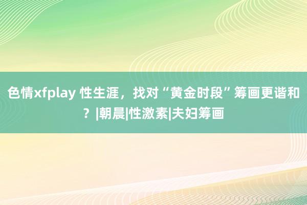 色情xfplay 性生涯，找对“黄金时段”筹画更谐和？|朝晨|性激素|夫妇筹画