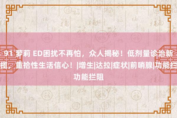 91 萝莉 ED困扰不再怕，众人揭秘！低剂量诊治新招揽，重拾性生活信心！|增生|达拉|症状|前哨腺|功能拦阻