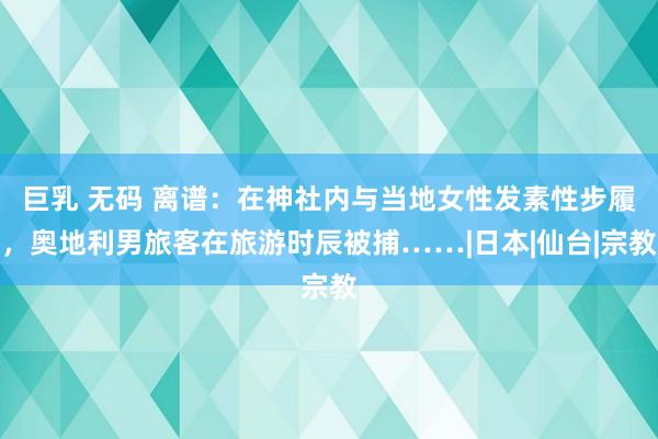 巨乳 无码 离谱：在神社内与当地女性发素性步履，奥地利男旅客在旅游时辰被捕……|日本|仙台|宗教