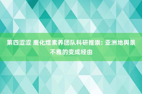 第四涩涩 鹿化煜素养团队科研推崇: 亚洲地舆景不雅的变成经由