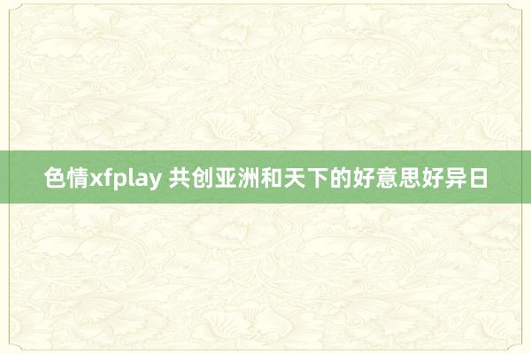 色情xfplay 共创亚洲和天下的好意思好异日