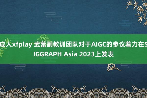 成人xfplay 武蕾副教训团队对于AIGC的参议着力在SIGGRAPH Asia 2023上发表