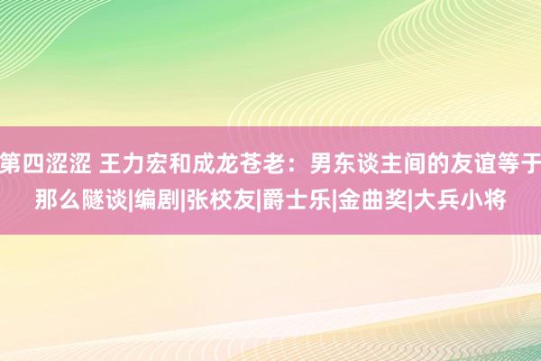 第四涩涩 王力宏和成龙苍老：男东谈主间的友谊等于那么隧谈|编剧|张校友|爵士乐|金曲奖|大兵小将