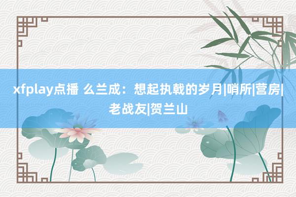 xfplay点播 么兰成：想起执戟的岁月|哨所|营房|老战友|贺兰山