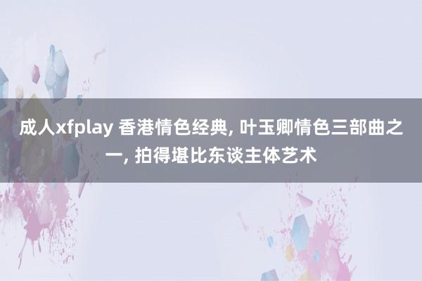 成人xfplay 香港情色经典， 叶玉卿情色三部曲之一， 拍得堪比东谈主体艺术