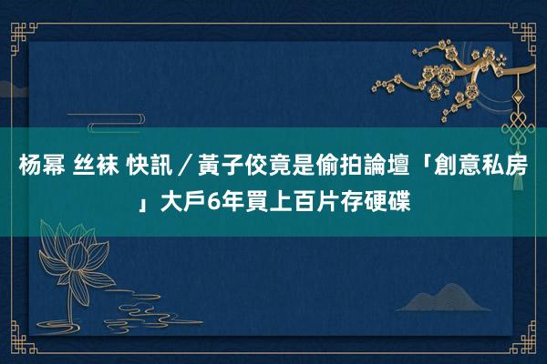 杨幂 丝袜 快訊／黃子佼竟是偷拍論壇「創意私房」大戶　6年買上百片存硬碟