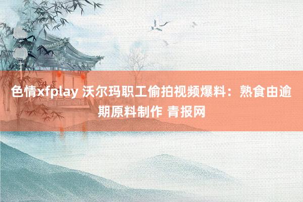 色情xfplay 沃尔玛职工偷拍视频爆料：熟食由逾期原料制作 青报网