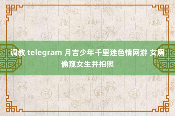 调教 telegram 月吉少年千里迷色情网游 女厕偷窥女生并拍照