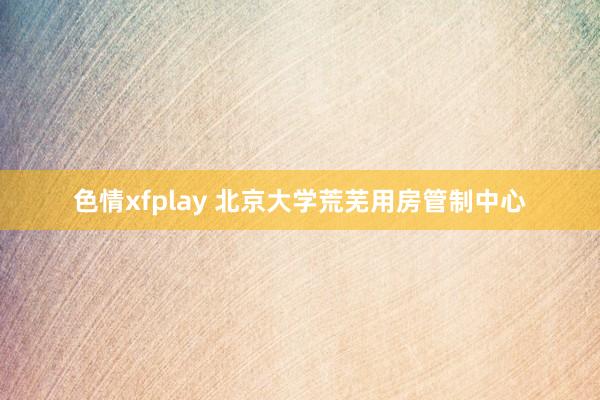 色情xfplay 北京大学荒芜用房管制中心