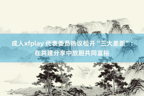 成人xfplay 代表委员热议松开“三大差距”：在共建分享中放胆共同富裕