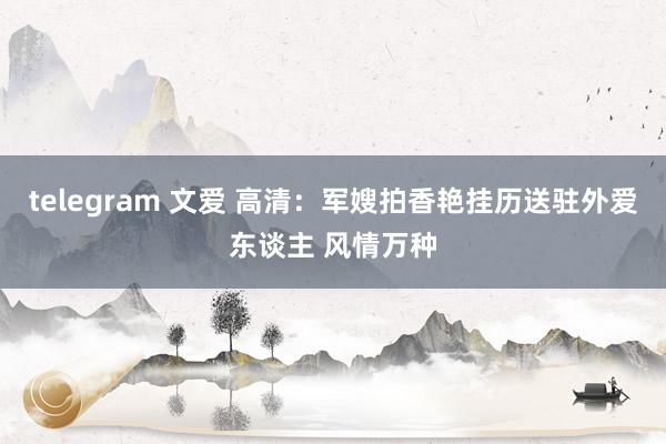 telegram 文爱 高清：军嫂拍香艳挂历送驻外爱东谈主 风情万种