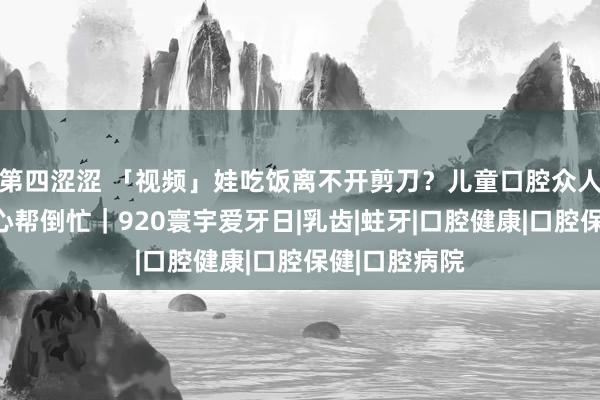 第四涩涩 「视频」娃吃饭离不开剪刀？儿童口腔众人：家长你好心帮倒忙｜920寰宇爱牙日|乳齿|蛀牙|口腔健康|口腔保健|口腔病院