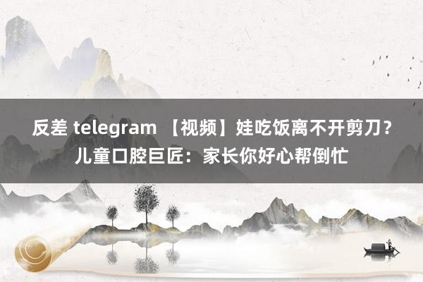 反差 telegram 【视频】娃吃饭离不开剪刀？儿童口腔巨匠：家长你好心帮倒忙