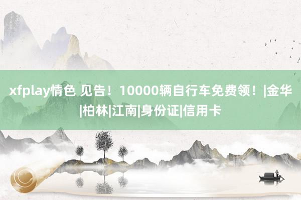 xfplay情色 见告！10000辆自行车免费领！|金华|柏林|江南|身份证|信用卡